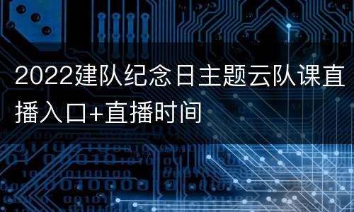 2022建队纪念日主题云队课直播入口+直播时间