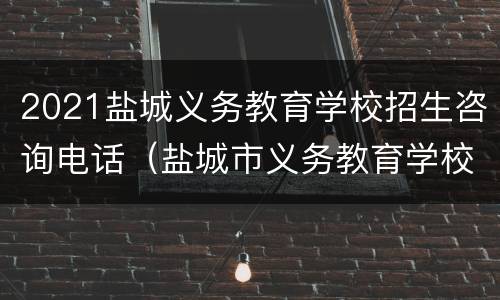 2021盐城义务教育学校招生咨询电话（盐城市义务教育学校2020年新生入学网上报名）