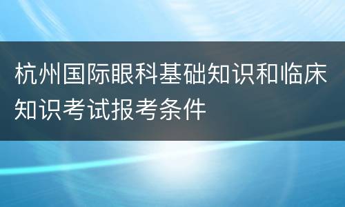 杭州国际眼科基础知识和临床知识考试报考条件