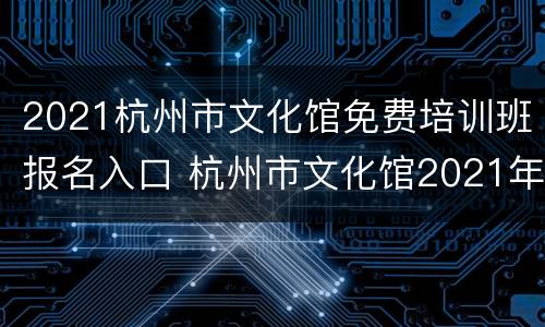 2021杭州市文化馆免费培训班报名入口 杭州市文化馆2021年免费培训班招生