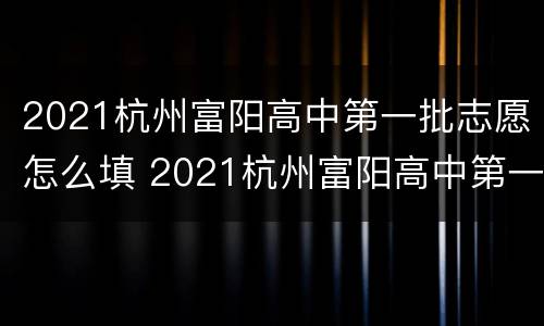 2021杭州富阳高中第一批志愿怎么填 2021杭州富阳高中第一批志愿怎么填的