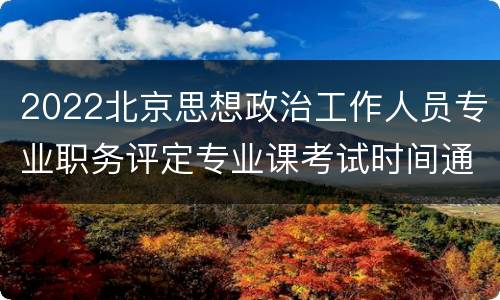 2022北京思想政治工作人员专业职务评定专业课考试时间通知