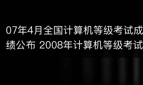 07年4月全国计算机等级考试成绩公布 2008年计算机等级考试成绩查询