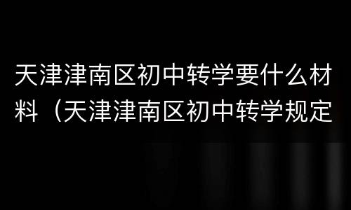 天津津南区初中转学要什么材料（天津津南区初中转学规定最新）