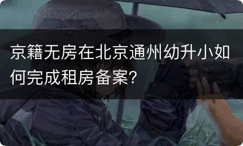 京籍无房在北京通州幼升小如何完成租房备案？