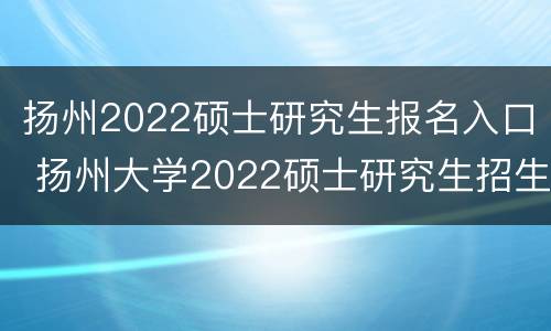 扬州2022硕士研究生报名入口 扬州大学2022硕士研究生招生简章