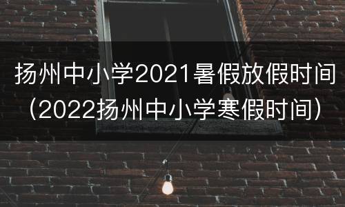 扬州中小学2021暑假放假时间（2022扬州中小学寒假时间）