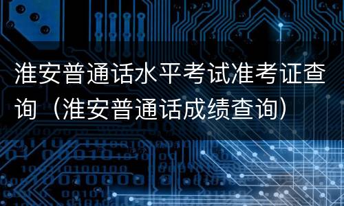 淮安普通话水平考试准考证查询（淮安普通话成绩查询）