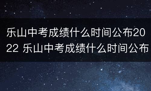 乐山中考成绩什么时间公布2022 乐山中考成绩什么时间公布2022年级