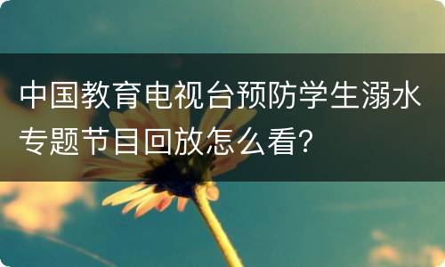 中国教育电视台预防学生溺水专题节目回放怎么看？