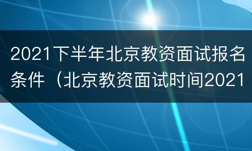 2021下半年北京教资面试报名条件（北京教资面试时间2021年上半年）