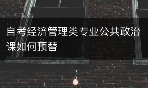 自考经济管理类专业公共政治课如何顶替