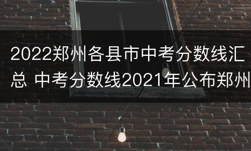 2022郑州各县市中考分数线汇总 中考分数线2021年公布郑州市