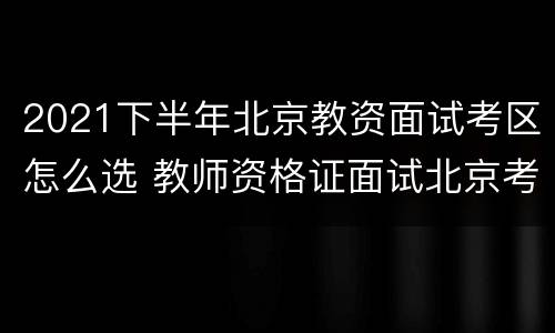 2021下半年北京教资面试考区怎么选 教师资格证面试北京考区