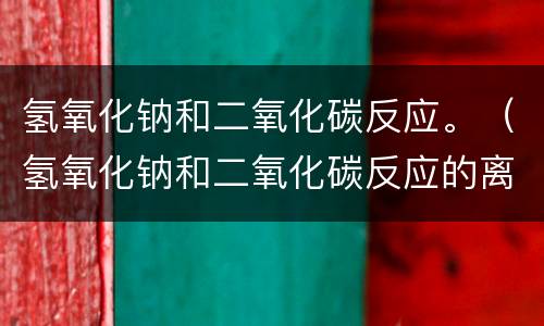 氢氧化钠和二氧化碳反应。（氢氧化钠和二氧化碳反应的离子方程式）