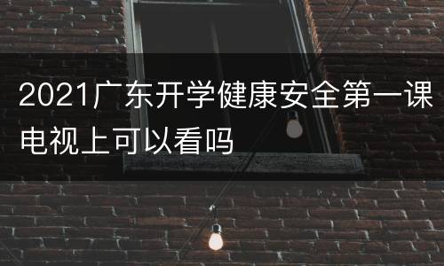 2021广东开学健康安全第一课电视上可以看吗