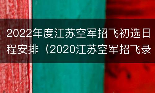 2022年度江苏空军招飞初选日程安排（2020江苏空军招飞录取分数线）