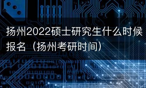 扬州2022硕士研究生什么时候报名（扬州考研时间）