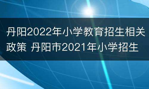 丹阳2022年小学教育招生相关政策 丹阳市2021年小学招生