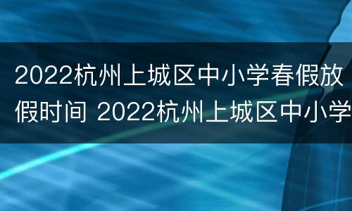 2022杭州上城区中小学春假放假时间 2022杭州上城区中小学春假放假时间是几号