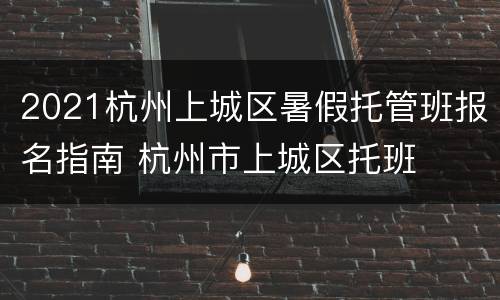 2021杭州上城区暑假托管班报名指南 杭州市上城区托班