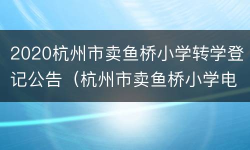 2020杭州市卖鱼桥小学转学登记公告（杭州市卖鱼桥小学电话号码）