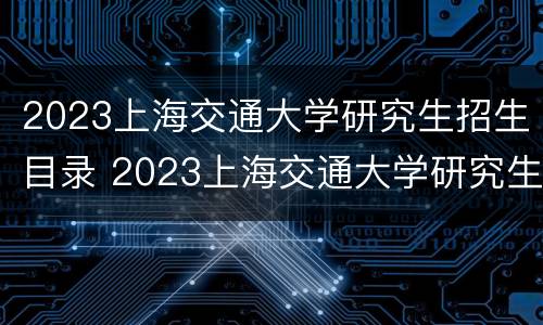 2023上海交通大学研究生招生目录 2023上海交通大学研究生招生目录及专业