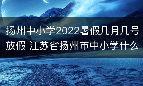 扬州中小学2022暑假几月几号放假 江苏省扬州市中小学什么时候放假