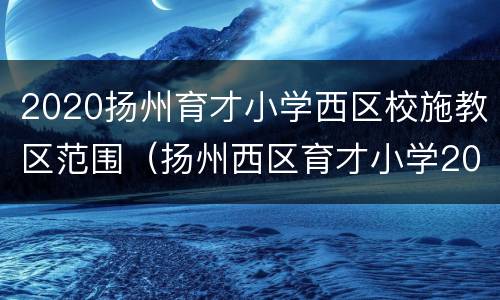 2020扬州育才小学西区校施教区范围（扬州西区育才小学2020年招生）