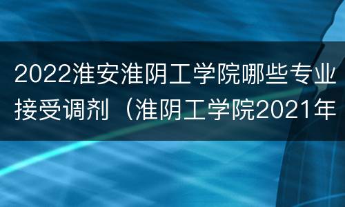 2022淮安淮阴工学院哪些专业接受调剂（淮阴工学院2021年江苏招生计划）