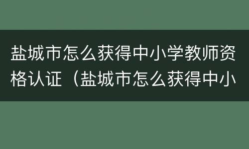 盐城市怎么获得中小学教师资格认证（盐城市怎么获得中小学教师资格认证证明）