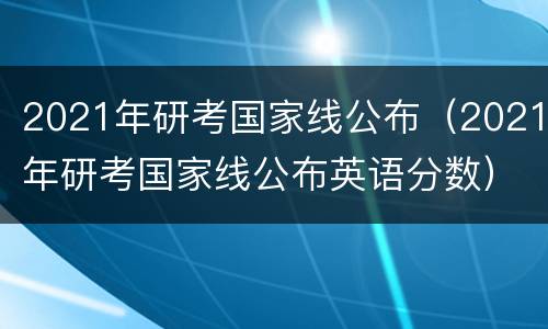 2021年研考国家线公布（2021年研考国家线公布英语分数）