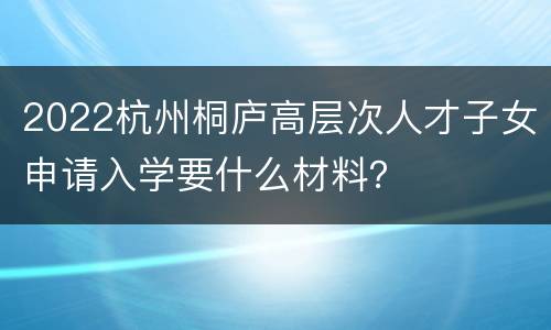 2022杭州桐庐高层次人才子女申请入学要什么材料？