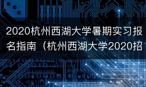 2020杭州西湖大学暑期实习报名指南（杭州西湖大学2020招聘信息）