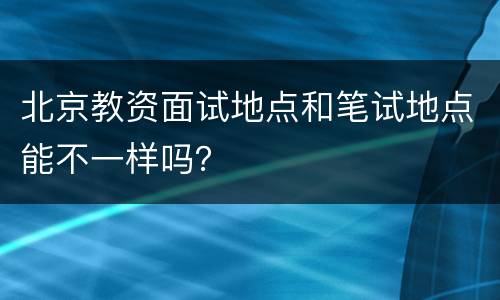 北京教资面试地点和笔试地点能不一样吗？