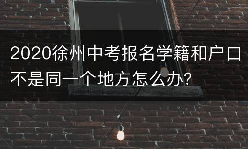 2020徐州中考报名学籍和户口不是同一个地方怎么办？