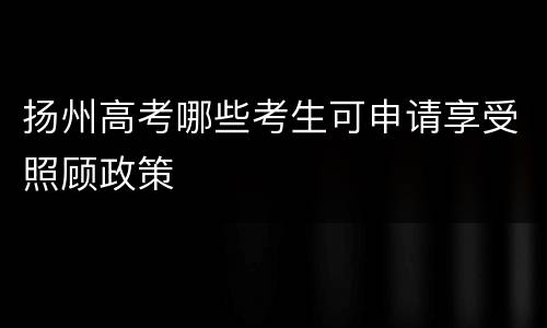 扬州高考哪些考生可申请享受照顾政策