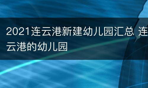 2021连云港新建幼儿园汇总 连云港的幼儿园