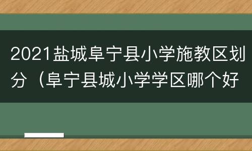 2021盐城阜宁县小学施教区划分（阜宁县城小学学区哪个好）