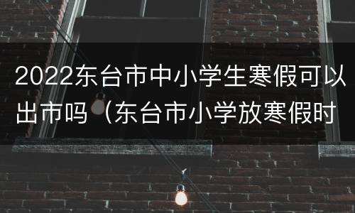 2022东台市中小学生寒假可以出市吗（东台市小学放寒假时间）