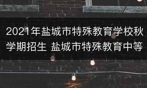 2021年盐城市特殊教育学校秋学期招生 盐城市特殊教育中等专业学校招生