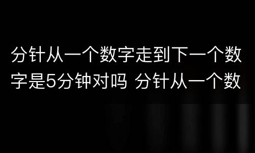 分针从一个数字走到下一个数字是5分钟对吗 分针从一个数字走到下一个数字是5分钟对不对