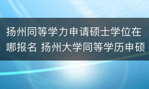 扬州同等学力申请硕士学位在哪报名 扬州大学同等学历申硕报名