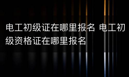 电工初级证在哪里报名 电工初级资格证在哪里报名