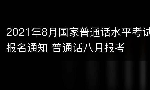 2021年8月国家普通话水平考试报名通知 普通话八月报考