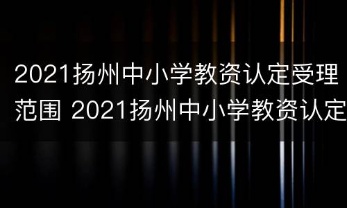 2021扬州中小学教资认定受理范围 2021扬州中小学教资认定受理范围是什么