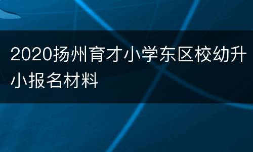 2020扬州育才小学东区校幼升小报名材料