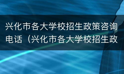 兴化市各大学校招生政策咨询电话（兴化市各大学校招生政策咨询电话是多少）