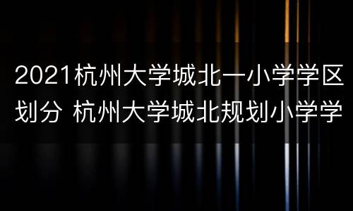 2021杭州大学城北一小学学区划分 杭州大学城北规划小学学区