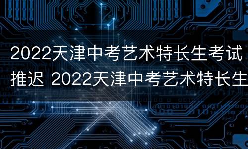 2022天津中考艺术特长生考试推迟 2022天津中考艺术特长生考试推迟了吗